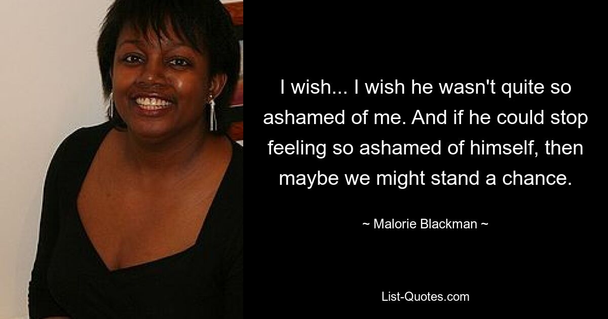 I wish... I wish he wasn't quite so ashamed of me. And if he could stop feeling so ashamed of himself, then maybe we might stand a chance. — © Malorie Blackman