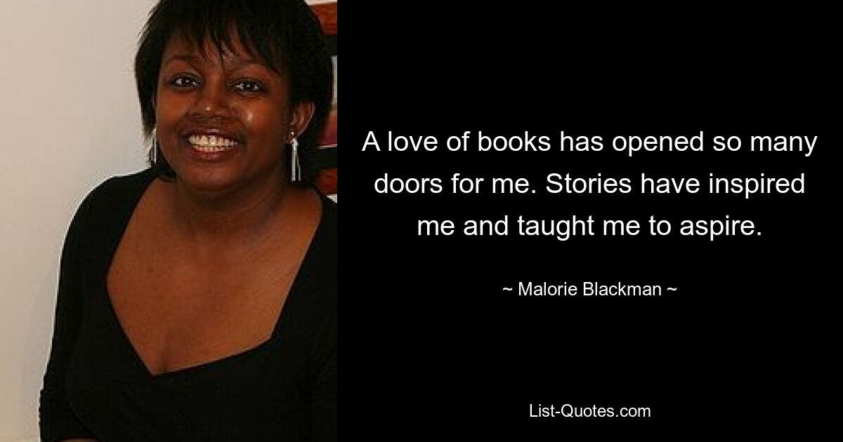 A love of books has opened so many doors for me. Stories have inspired me and taught me to aspire. — © Malorie Blackman