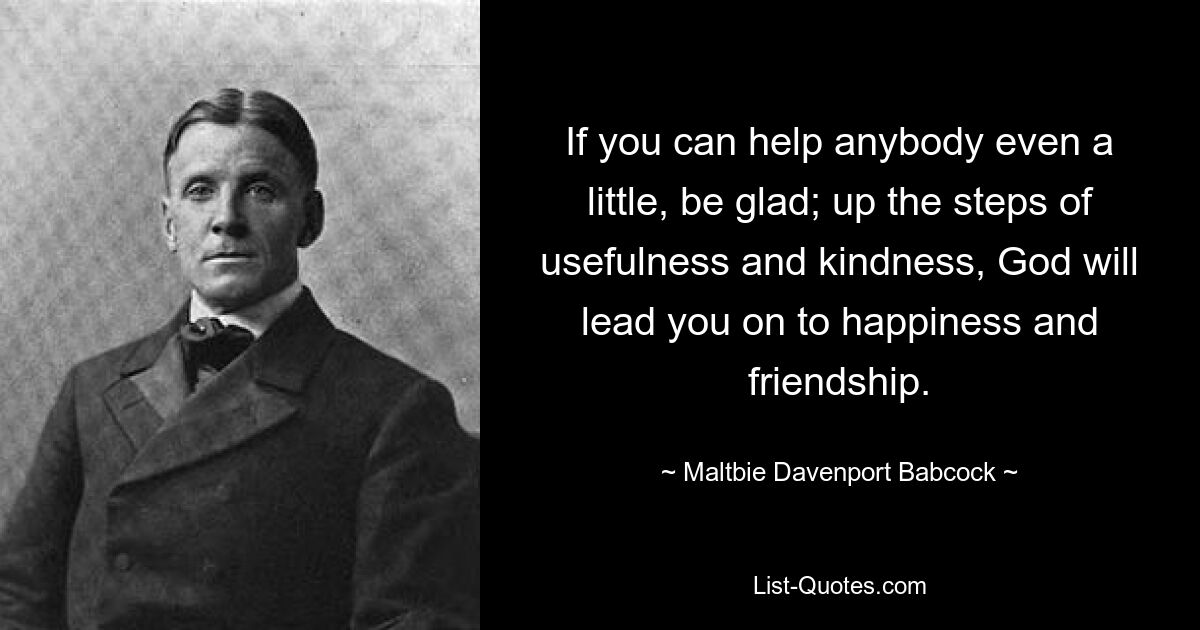 If you can help anybody even a little, be glad; up the steps of usefulness and kindness, God will lead you on to happiness and friendship. — © Maltbie Davenport Babcock