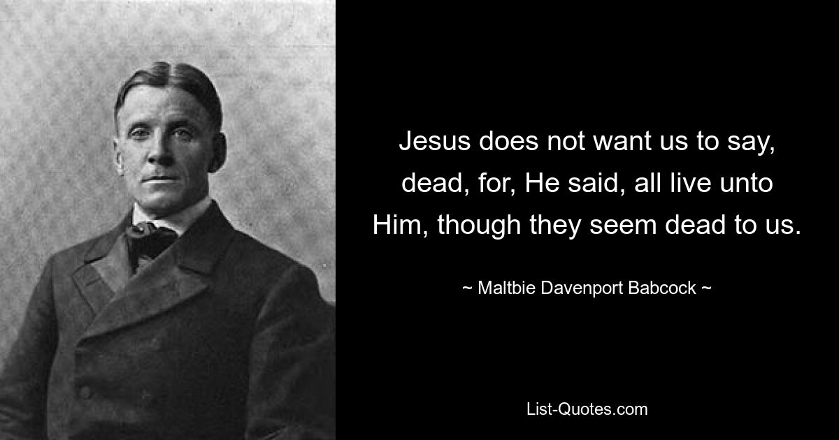 Jesus does not want us to say, dead, for, He said, all live unto Him, though they seem dead to us. — © Maltbie Davenport Babcock