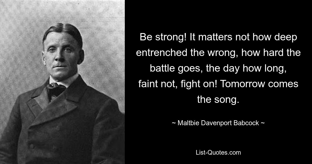 Be strong! It matters not how deep entrenched the wrong, how hard the battle goes, the day how long, faint not, fight on! Tomorrow comes the song. — © Maltbie Davenport Babcock