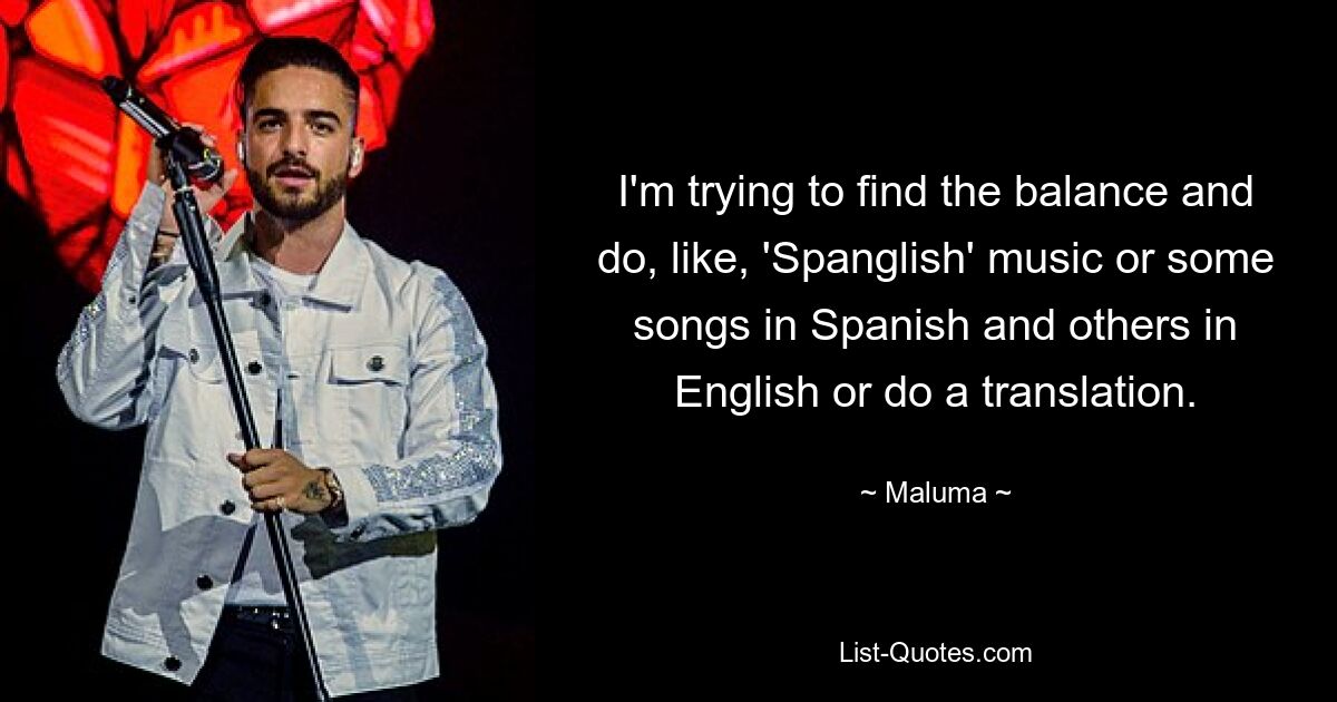 I'm trying to find the balance and do, like, 'Spanglish' music or some songs in Spanish and others in English or do a translation. — © Maluma