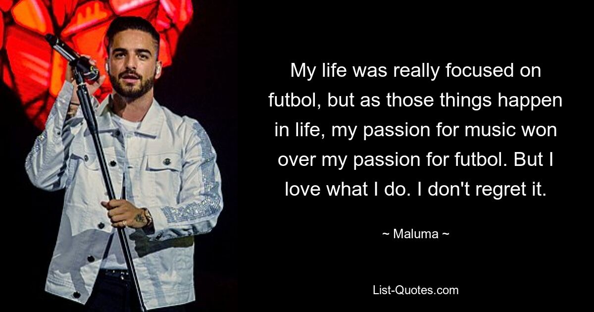 My life was really focused on futbol, but as those things happen in life, my passion for music won over my passion for futbol. But I love what I do. I don't regret it. — © Maluma