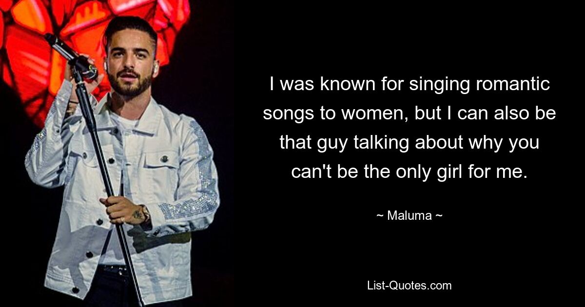 I was known for singing romantic songs to women, but I can also be that guy talking about why you can't be the only girl for me. — © Maluma