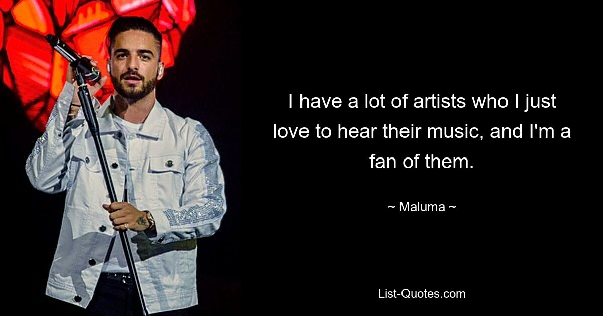 I have a lot of artists who I just love to hear their music, and I'm a fan of them. — © Maluma