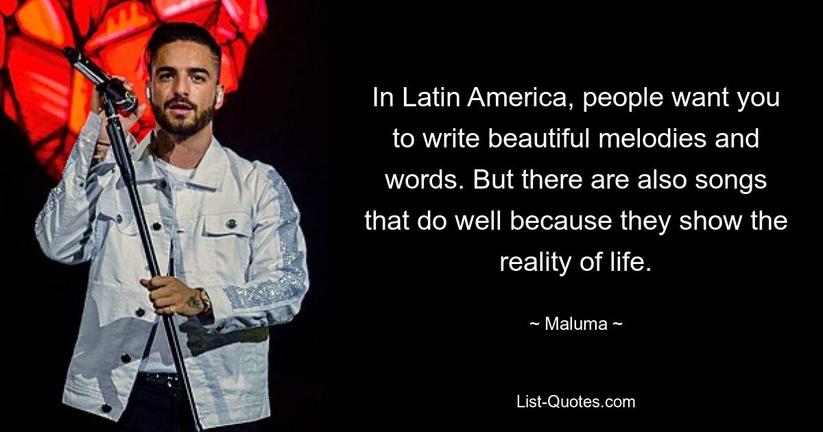 In Latin America, people want you to write beautiful melodies and words. But there are also songs that do well because they show the reality of life. — © Maluma