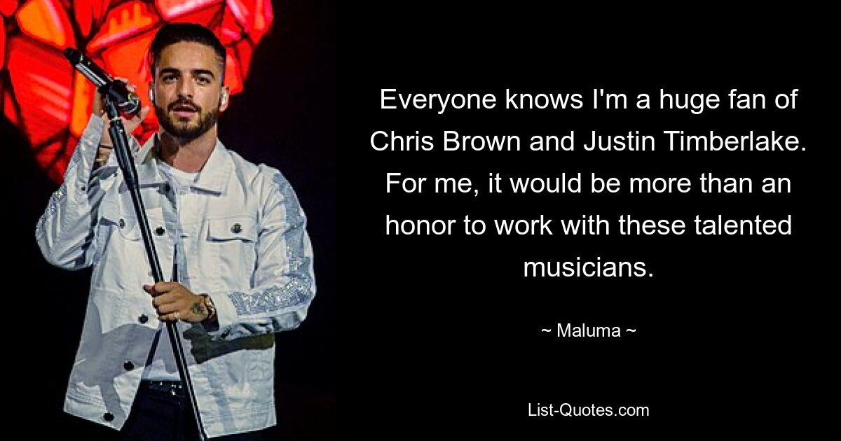 Jeder weiß, dass ich ein großer Fan von Chris Brown und Justin Timberlake bin. Für mich wäre es mehr als eine Ehre, mit diesen talentierten Musikern zusammenzuarbeiten. — © Maluma 