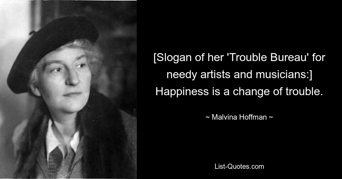 [Slogan of her 'Trouble Bureau' for needy artists and musicians:] Happiness is a change of trouble. — © Malvina Hoffman