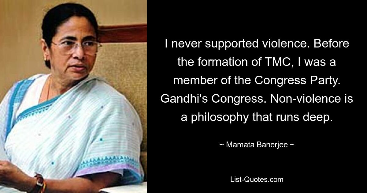 I never supported violence. Before the formation of TMC, I was a member of the Congress Party. Gandhi's Congress. Non-violence is a philosophy that runs deep. — © Mamata Banerjee