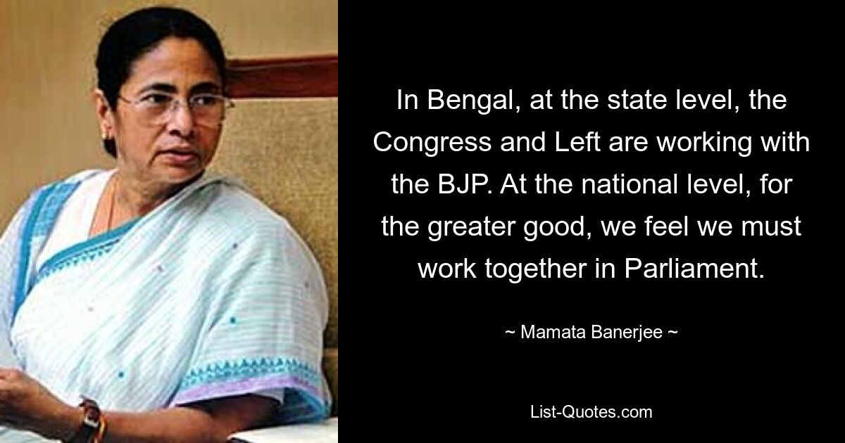 In Bengal, at the state level, the Congress and Left are working with the BJP. At the national level, for the greater good, we feel we must work together in Parliament. — © Mamata Banerjee