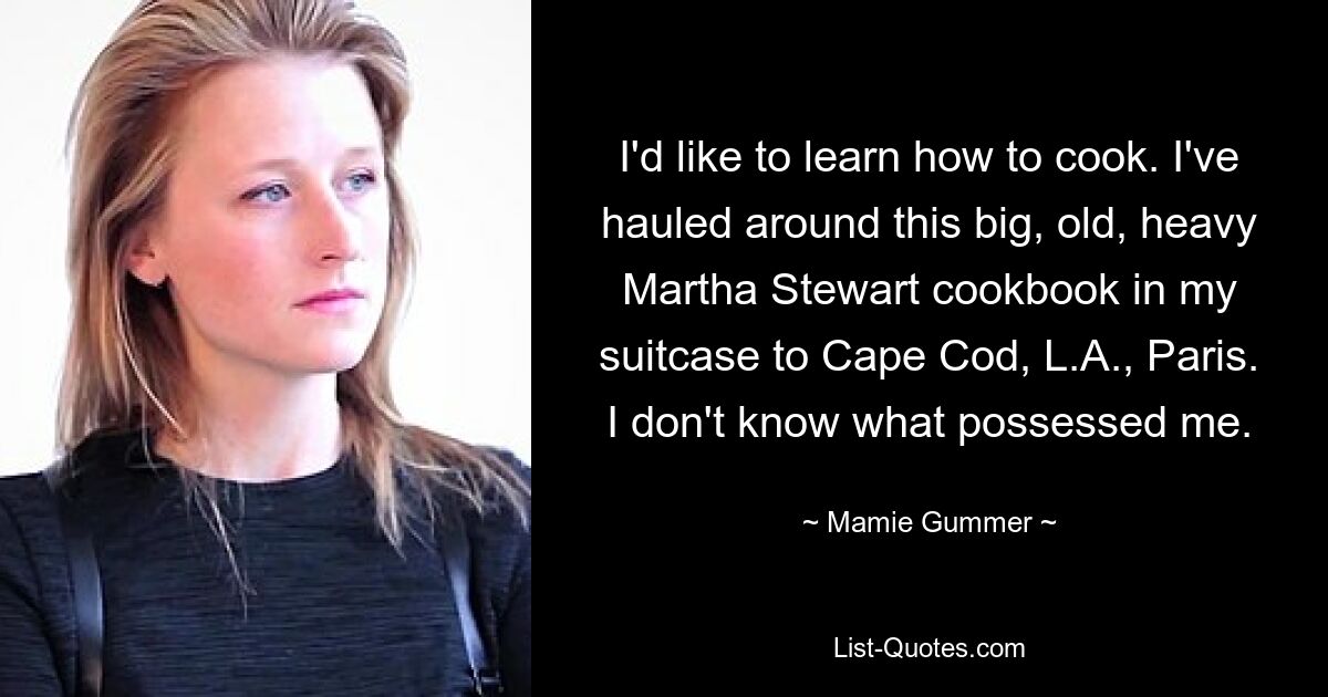 I'd like to learn how to cook. I've hauled around this big, old, heavy Martha Stewart cookbook in my suitcase to Cape Cod, L.A., Paris. I don't know what possessed me. — © Mamie Gummer