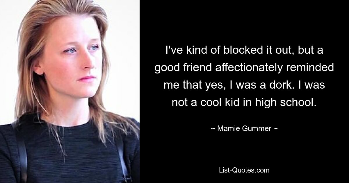 I've kind of blocked it out, but a good friend affectionately reminded me that yes, I was a dork. I was not a cool kid in high school. — © Mamie Gummer