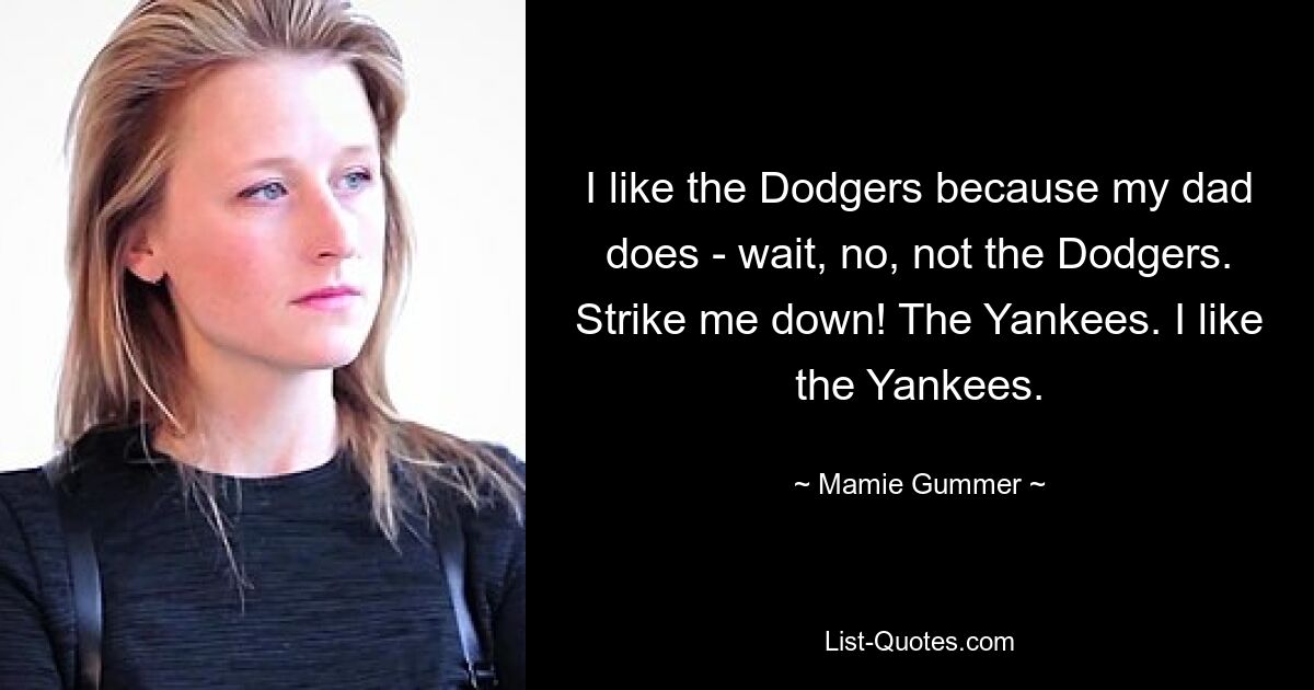 I like the Dodgers because my dad does - wait, no, not the Dodgers. Strike me down! The Yankees. I like the Yankees. — © Mamie Gummer