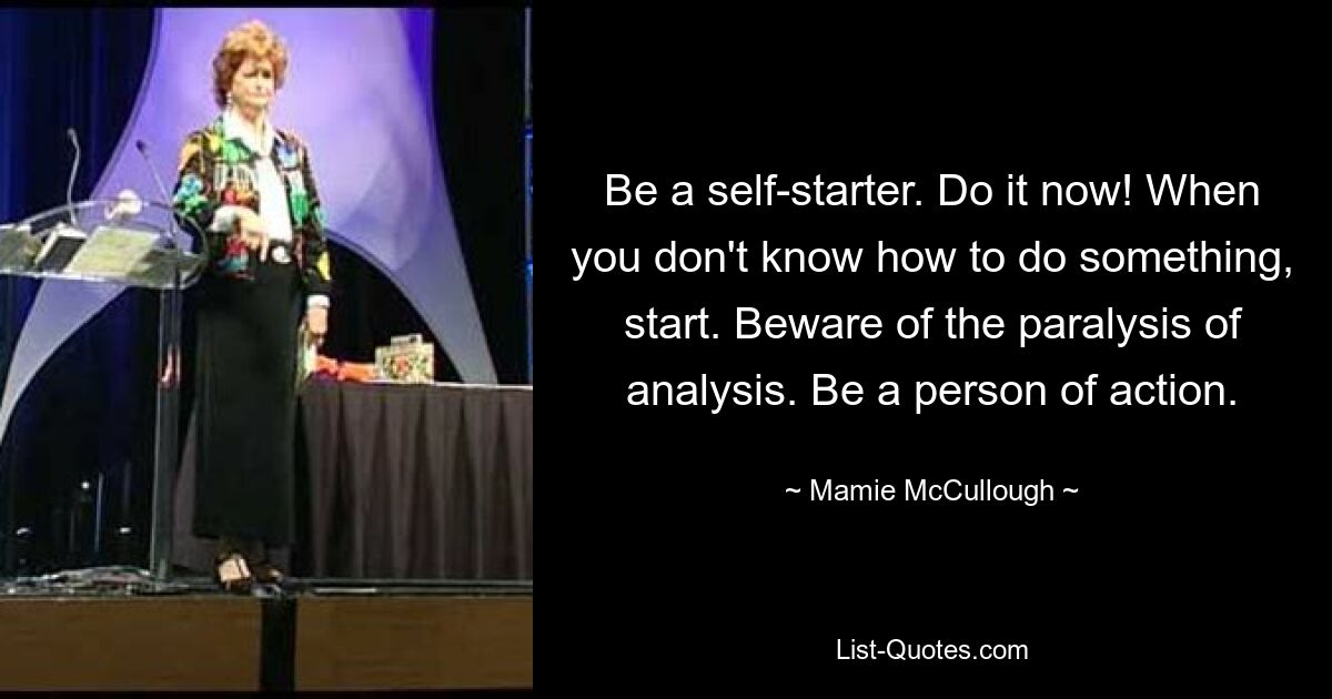 Be a self-starter. Do it now! When you don't know how to do something, start. Beware of the paralysis of analysis. Be a person of action. — © Mamie McCullough