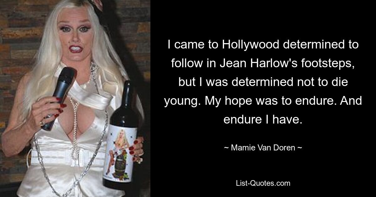 I came to Hollywood determined to follow in Jean Harlow's footsteps, but I was determined not to die young. My hope was to endure. And endure I have. — © Mamie Van Doren