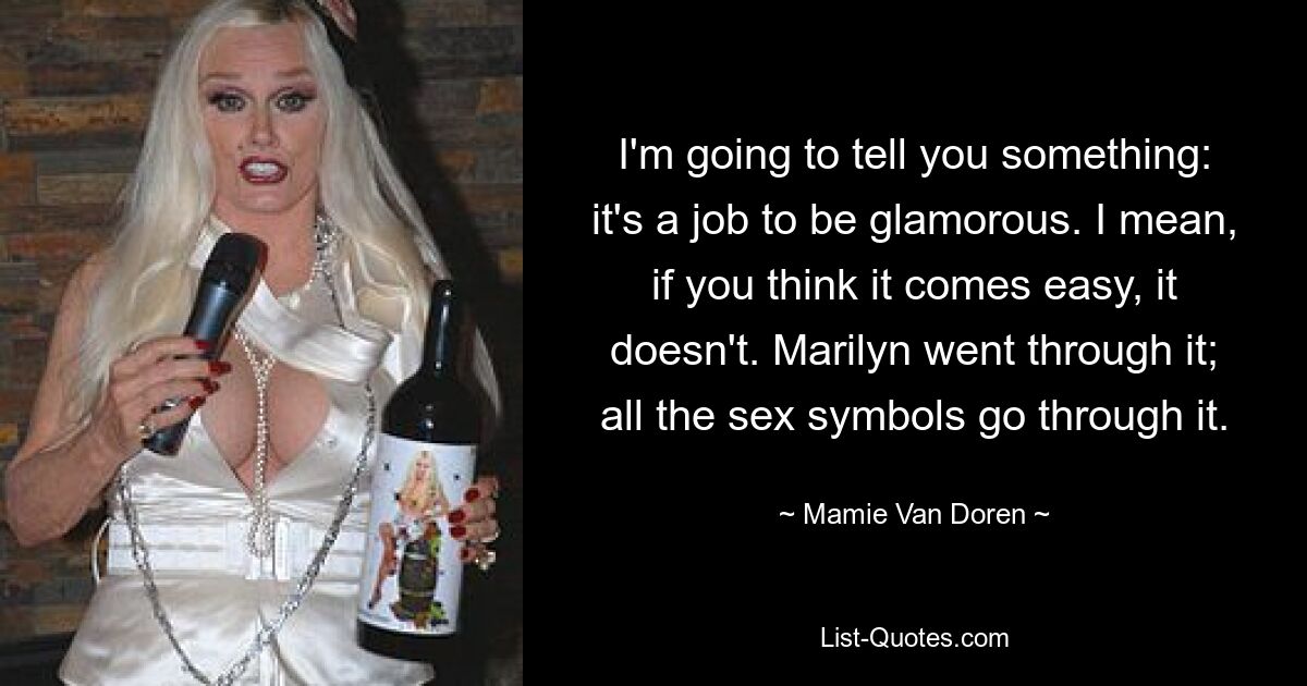 I'm going to tell you something: it's a job to be glamorous. I mean, if you think it comes easy, it doesn't. Marilyn went through it; all the sex symbols go through it. — © Mamie Van Doren