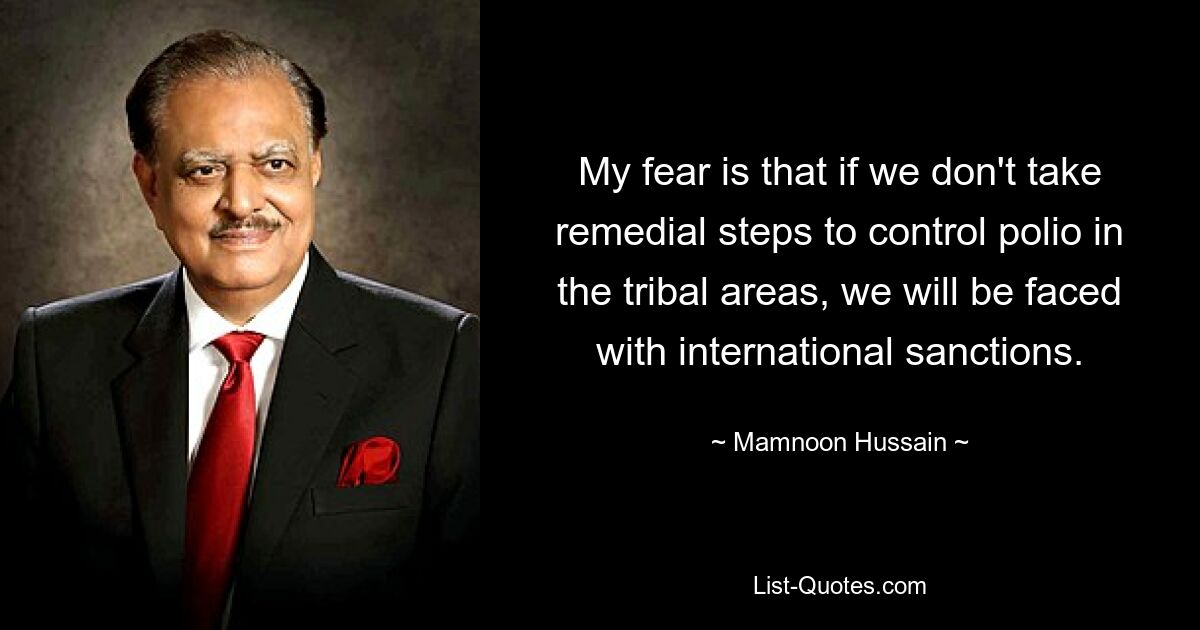 My fear is that if we don't take remedial steps to control polio in the tribal areas, we will be faced with international sanctions. — © Mamnoon Hussain