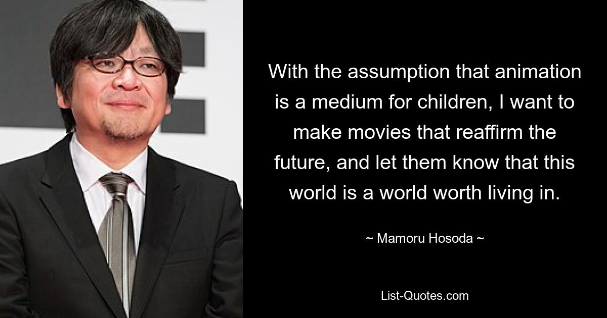 With the assumption that animation is a medium for children, I want to make movies that reaffirm the future, and let them know that this world is a world worth living in. — © Mamoru Hosoda