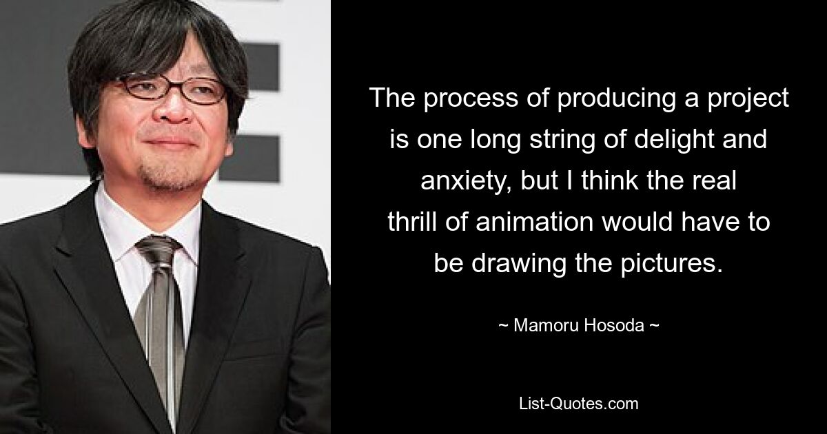 The process of producing a project is one long string of delight and anxiety, but I think the real thrill of animation would have to be drawing the pictures. — © Mamoru Hosoda