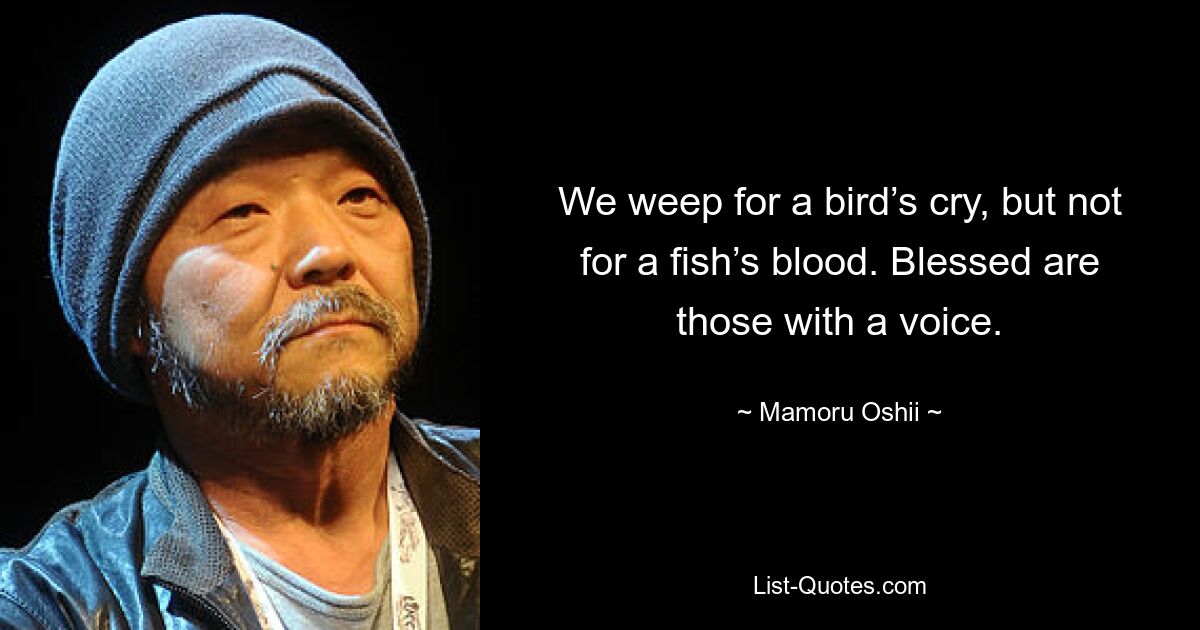 We weep for a bird’s cry, but not for a fish’s blood. Blessed are those with a voice. — © Mamoru Oshii