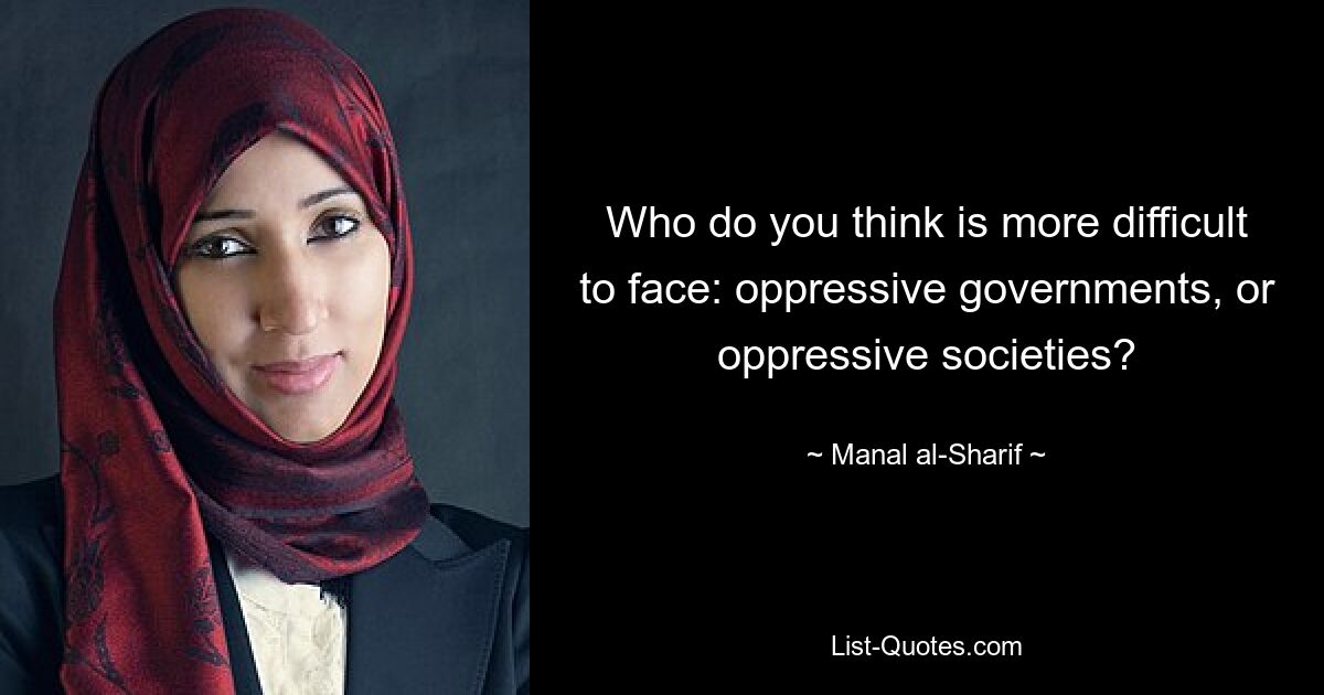 Who do you think is more difficult to face: oppressive governments, or oppressive societies? — © Manal al-Sharif