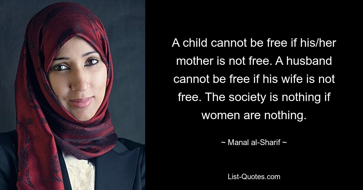 A child cannot be free if his/her mother is not free. A husband cannot be free if his wife is not free. The society is nothing if women are nothing. — © Manal al-Sharif