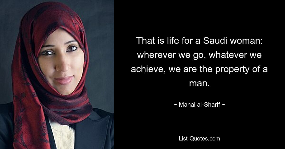 That is life for a Saudi woman: wherever we go, whatever we achieve, we are the property of a man. — © Manal al-Sharif