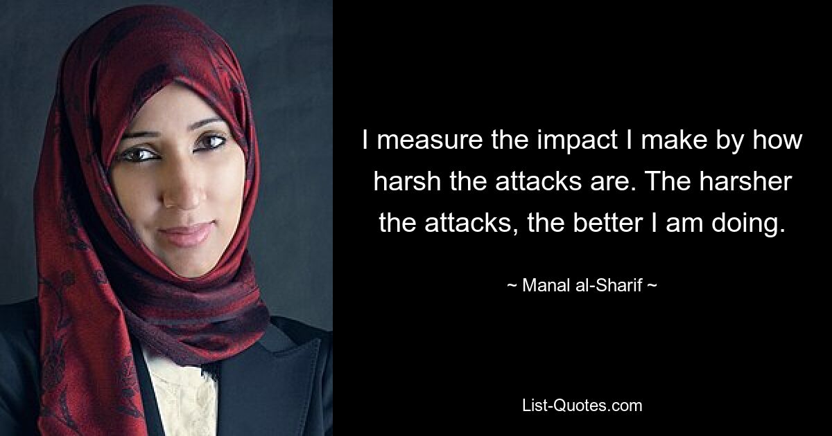 I measure the impact I make by how harsh the attacks are. The harsher the attacks, the better I am doing. — © Manal al-Sharif