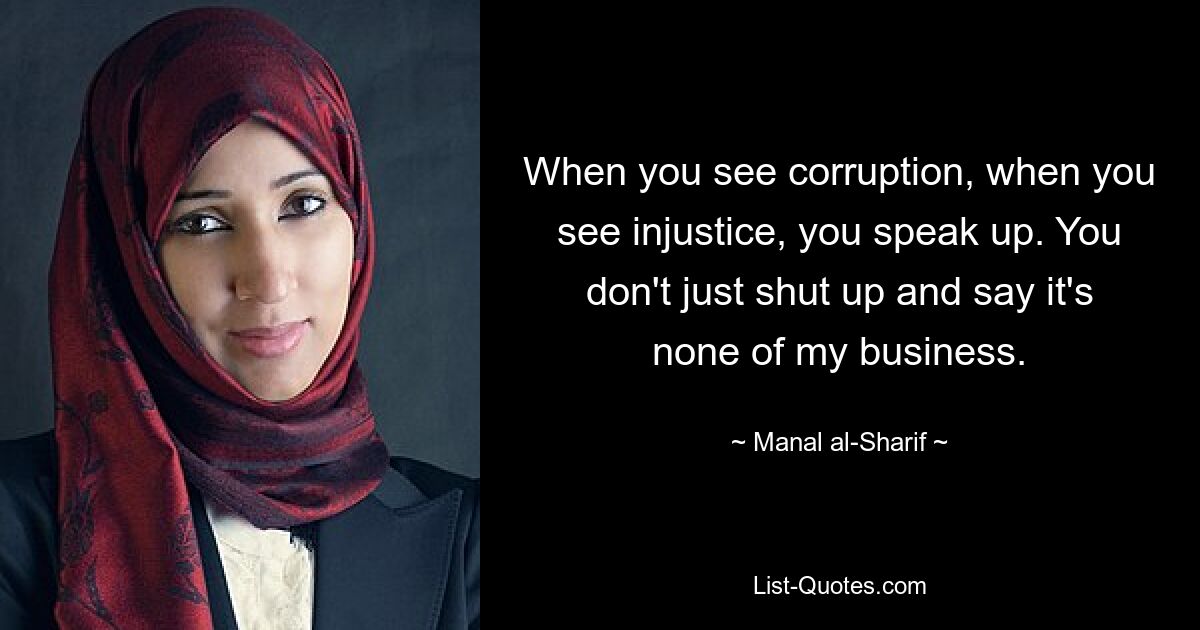 When you see corruption, when you see injustice, you speak up. You don't just shut up and say it's none of my business. — © Manal al-Sharif