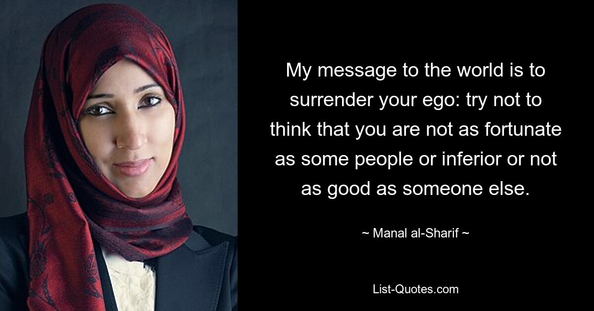 My message to the world is to surrender your ego: try not to think that you are not as fortunate as some people or inferior or not as good as someone else. — © Manal al-Sharif