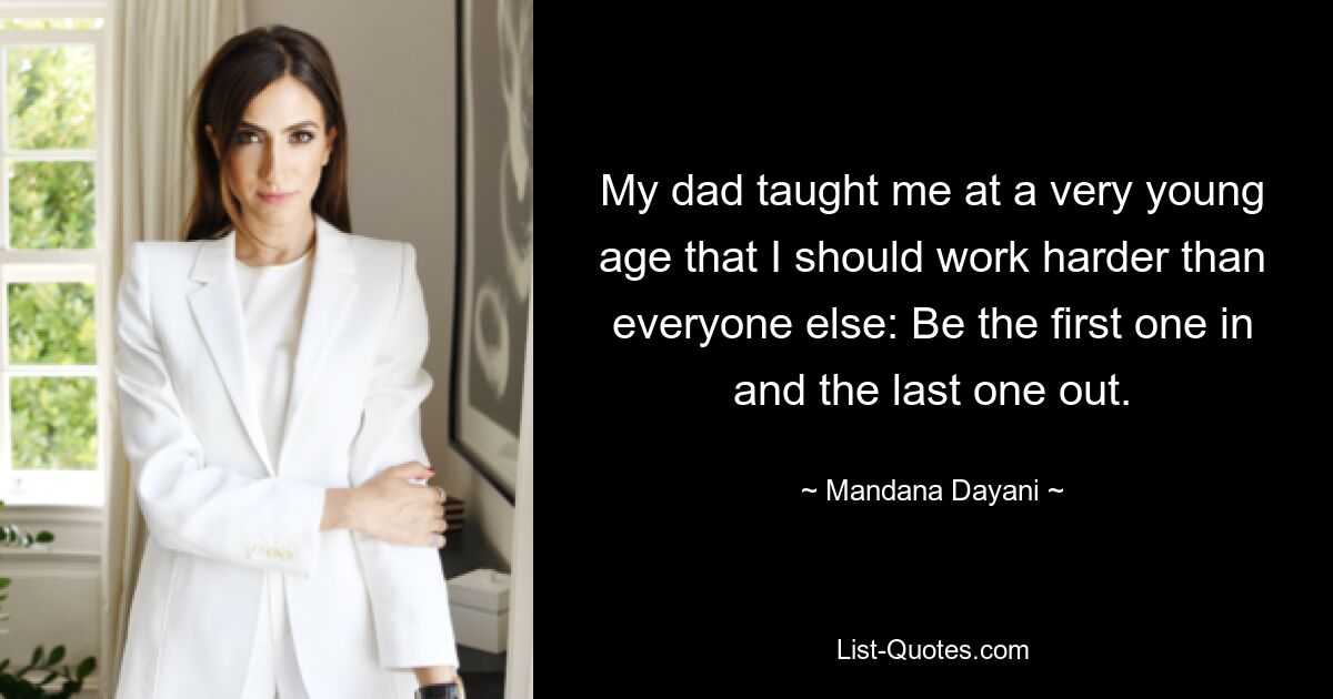 My dad taught me at a very young age that I should work harder than everyone else: Be the first one in and the last one out. — © Mandana Dayani