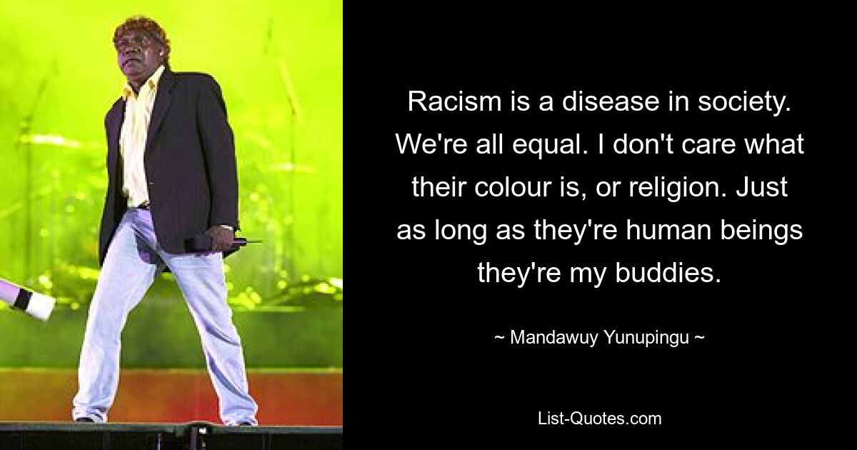 Racism is a disease in society. We're all equal. I don't care what their colour is, or religion. Just as long as they're human beings they're my buddies. — © Mandawuy Yunupingu