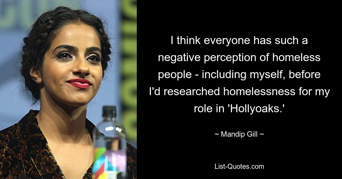 I think everyone has such a negative perception of homeless people - including myself, before I'd researched homelessness for my role in 'Hollyoaks.' — © Mandip Gill