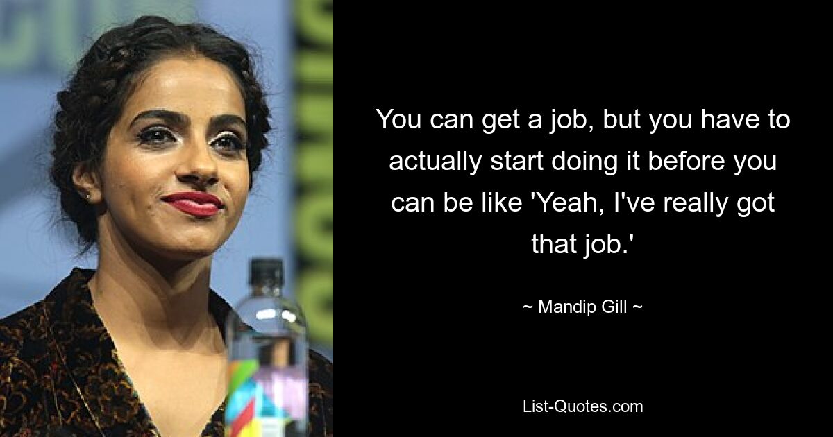 You can get a job, but you have to actually start doing it before you can be like 'Yeah, I've really got that job.' — © Mandip Gill