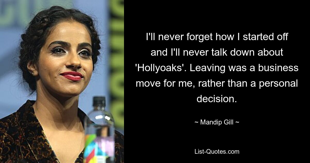 I'll never forget how I started off and I'll never talk down about 'Hollyoaks'. Leaving was a business move for me, rather than a personal decision. — © Mandip Gill