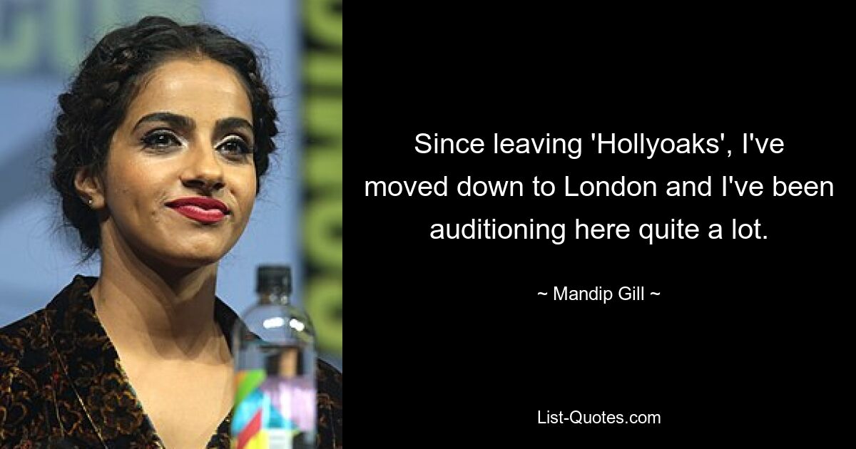 Since leaving 'Hollyoaks', I've moved down to London and I've been auditioning here quite a lot. — © Mandip Gill