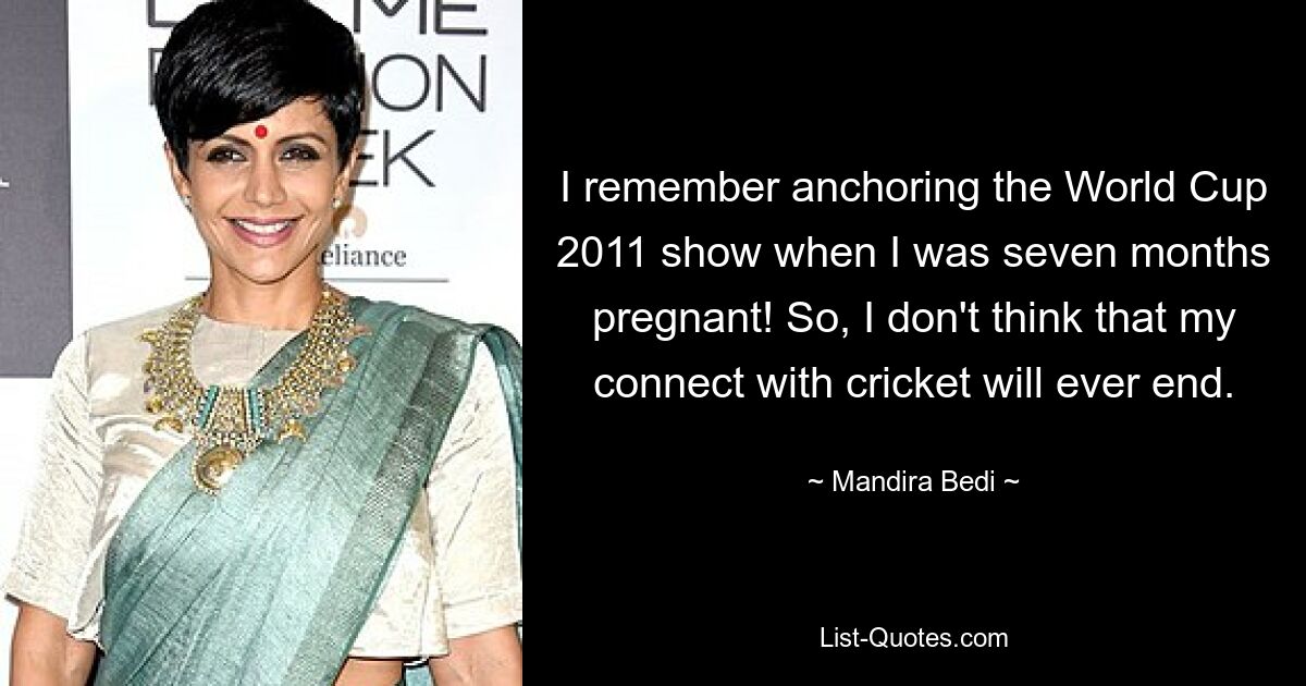 I remember anchoring the World Cup 2011 show when I was seven months pregnant! So, I don't think that my connect with cricket will ever end. — © Mandira Bedi