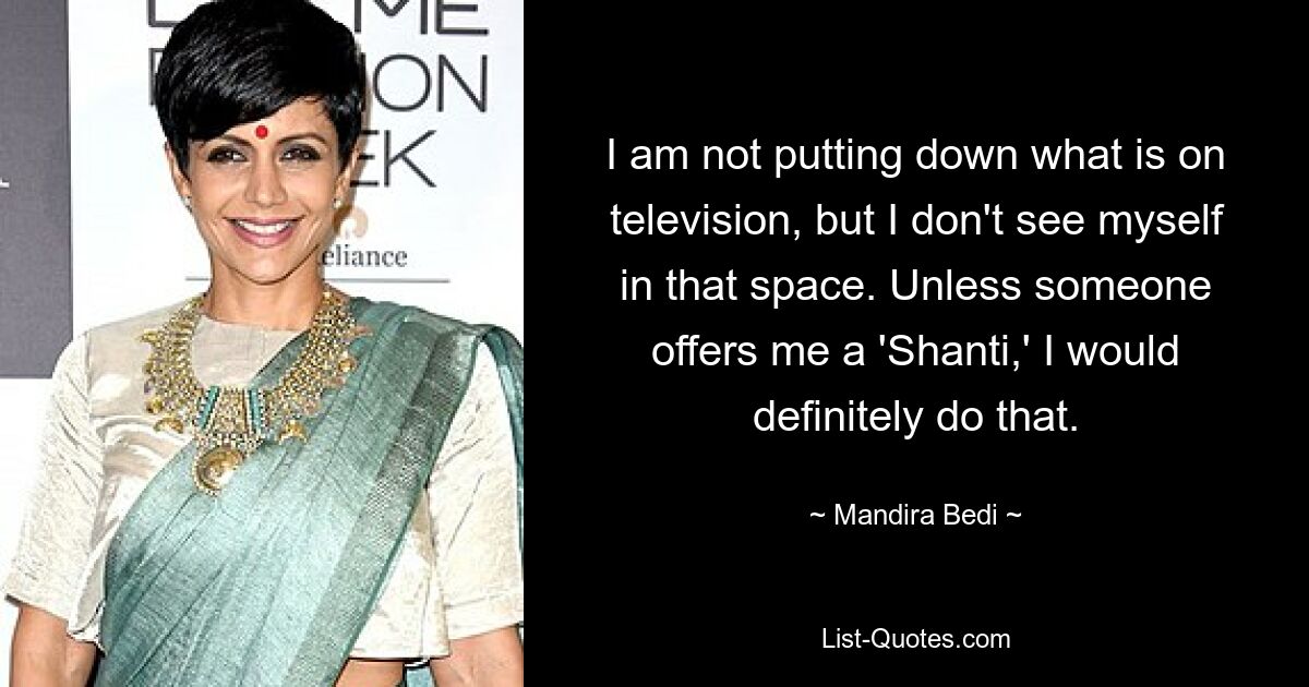 I am not putting down what is on television, but I don't see myself in that space. Unless someone offers me a 'Shanti,' I would definitely do that. — © Mandira Bedi