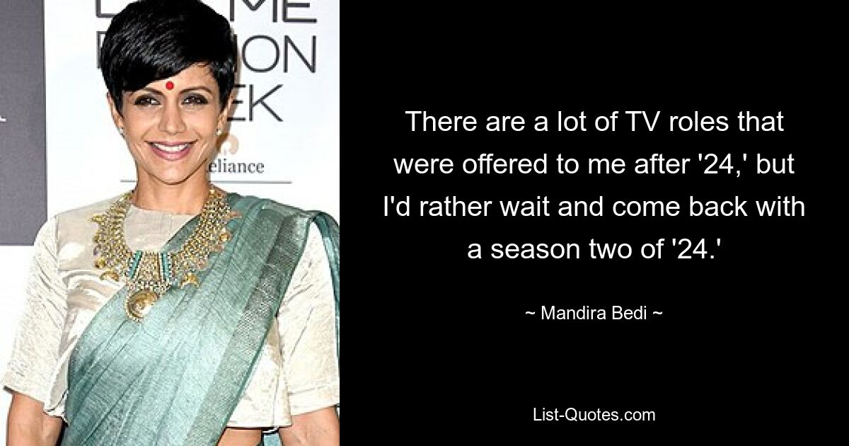 There are a lot of TV roles that were offered to me after '24,' but I'd rather wait and come back with a season two of '24.' — © Mandira Bedi