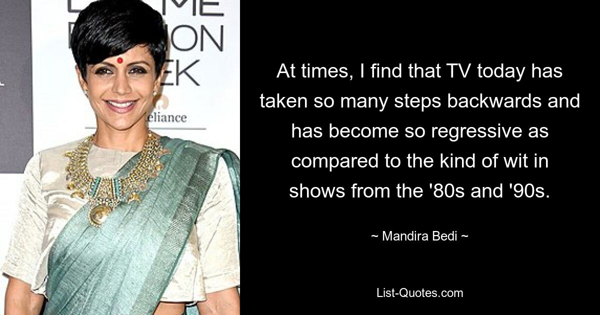 At times, I find that TV today has taken so many steps backwards and has become so regressive as compared to the kind of wit in shows from the '80s and '90s. — © Mandira Bedi