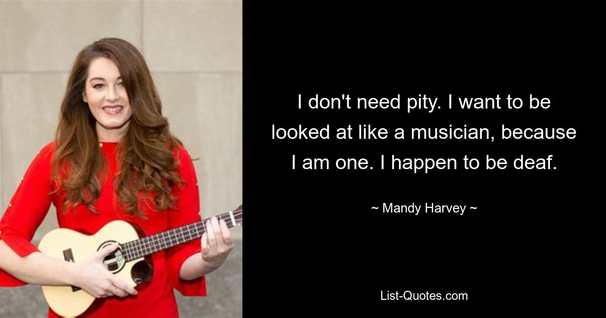 I don't need pity. I want to be looked at like a musician, because I am one. I happen to be deaf. — © Mandy Harvey