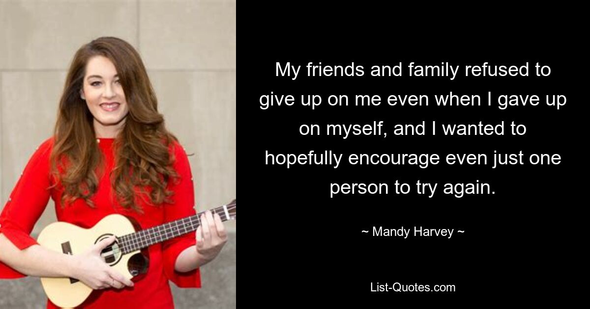 My friends and family refused to give up on me even when I gave up on myself, and I wanted to hopefully encourage even just one person to try again. — © Mandy Harvey