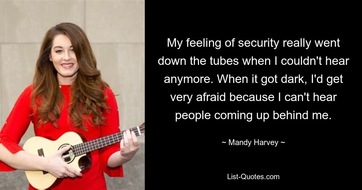 My feeling of security really went down the tubes when I couldn't hear anymore. When it got dark, I'd get very afraid because I can't hear people coming up behind me. — © Mandy Harvey