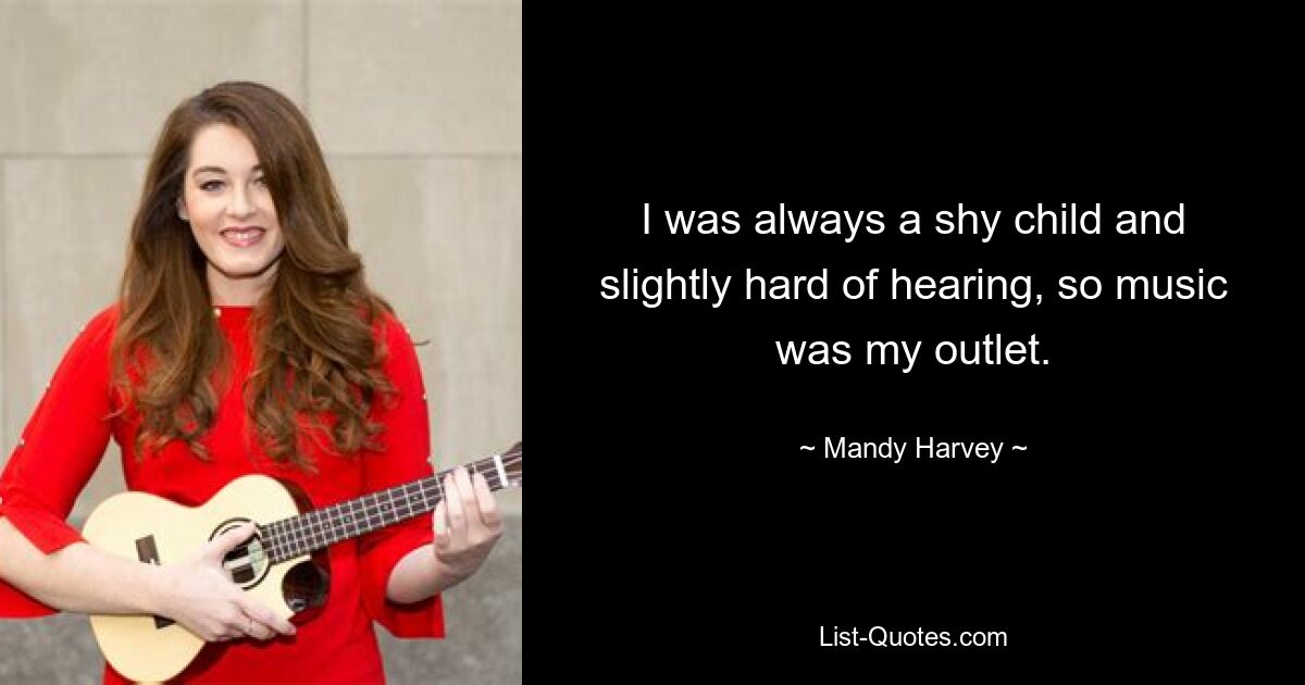 I was always a shy child and slightly hard of hearing, so music was my outlet. — © Mandy Harvey