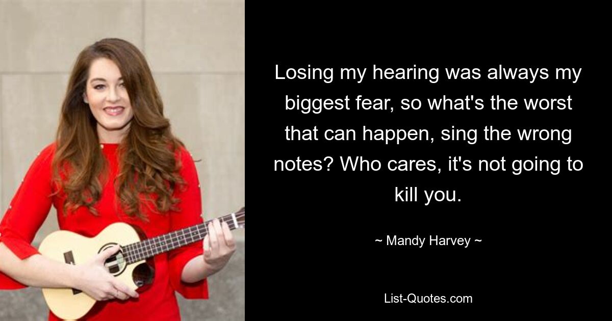 Losing my hearing was always my biggest fear, so what's the worst that can happen, sing the wrong notes? Who cares, it's not going to kill you. — © Mandy Harvey