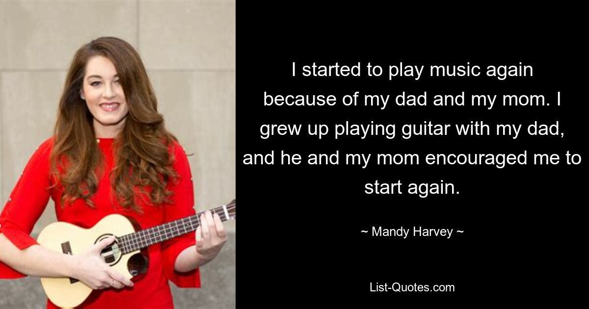 I started to play music again because of my dad and my mom. I grew up playing guitar with my dad, and he and my mom encouraged me to start again. — © Mandy Harvey