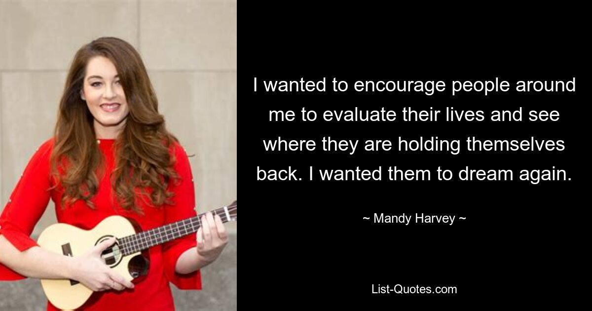 I wanted to encourage people around me to evaluate their lives and see where they are holding themselves back. I wanted them to dream again. — © Mandy Harvey