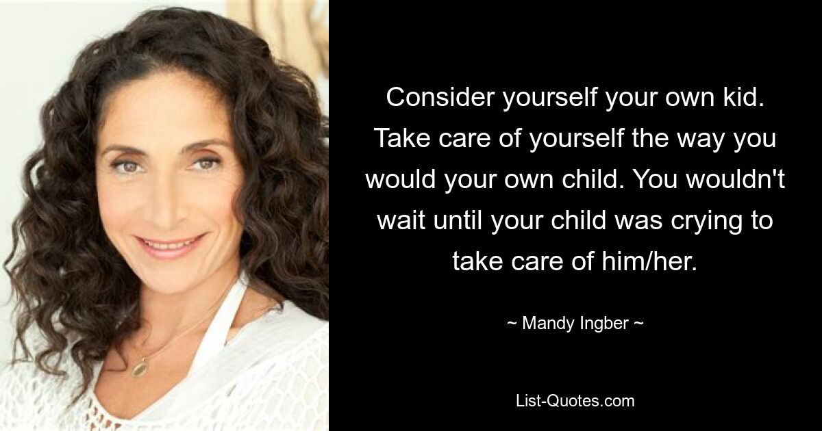 Consider yourself your own kid. Take care of yourself the way you would your own child. You wouldn't wait until your child was crying to take care of him/her. — © Mandy Ingber