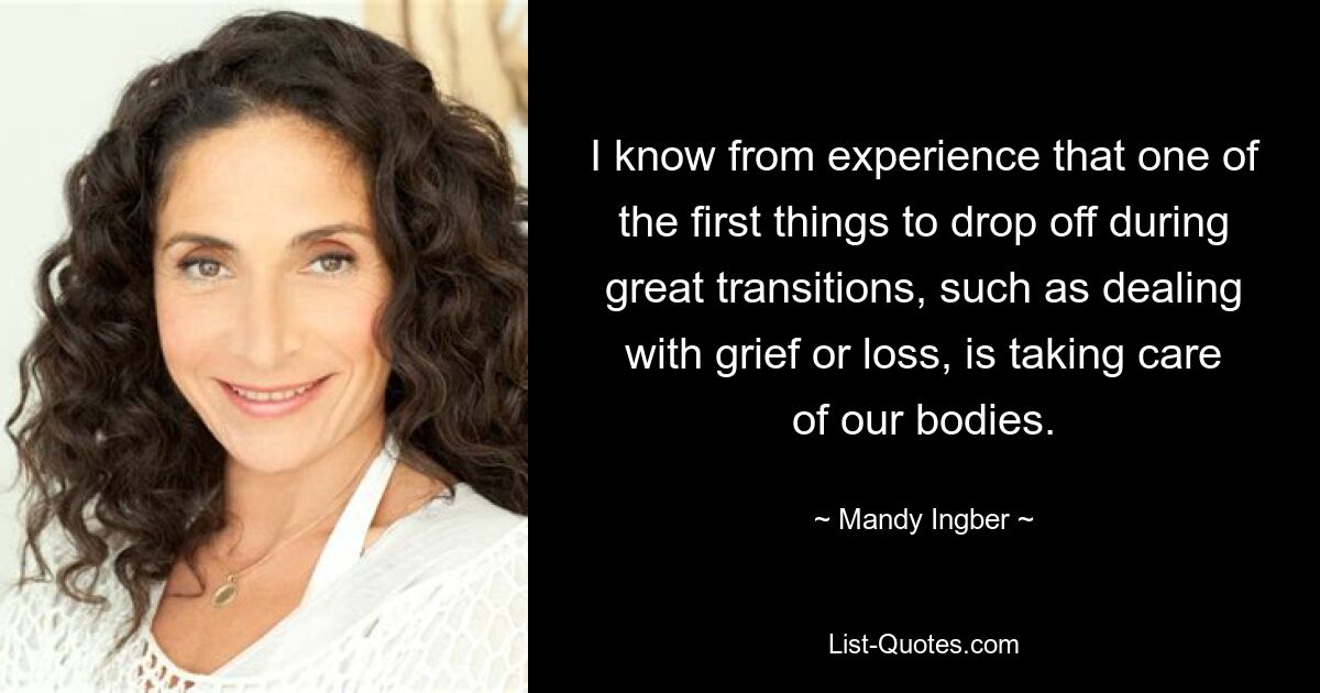 I know from experience that one of the first things to drop off during great transitions, such as dealing with grief or loss, is taking care of our bodies. — © Mandy Ingber