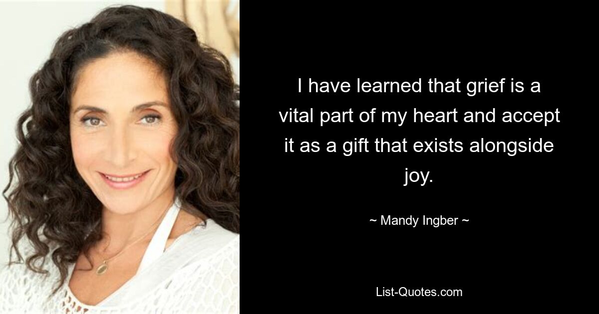 I have learned that grief is a vital part of my heart and accept it as a gift that exists alongside joy. — © Mandy Ingber